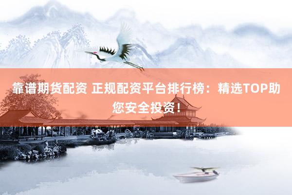 靠谱期货配资 正规配资平台排行榜：精选TOP助您安全投资！
