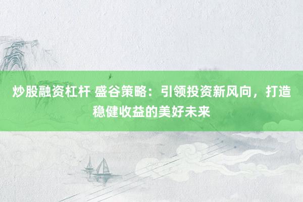 炒股融资杠杆 盛谷策略:引领投资新风向,打造稳健收益的美好未来