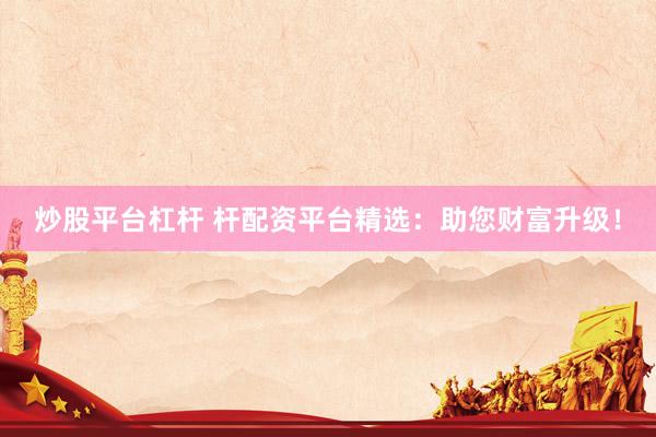 炒股平台杠杆 杆配资平台精选：助您财富升级！