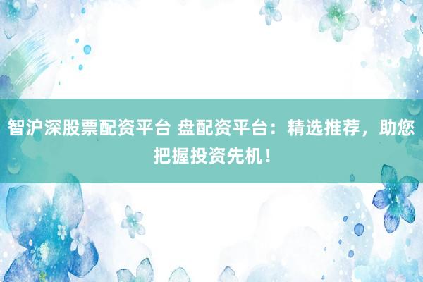 智沪深股票配资平台 盘配资平台：精选推荐，助您把握投资先机！