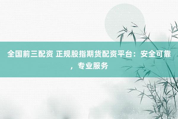 全国前三配资 正规股指期货配资平台：安全可靠，专业服务