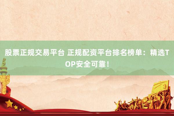 股票正规交易平台 正规配资平台排名榜单：精选TOP安全可靠！