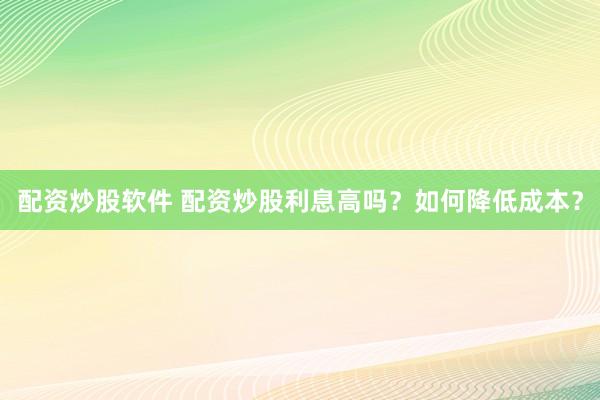 配资炒股软件 配资炒股利息高吗？如何降低成本？