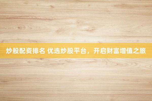 炒股配资排名 优选炒股平台，开启财富增值之旅