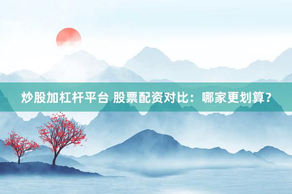炒股加杠杆平台 股票配资对比：哪家更划算？