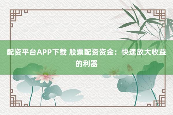 配资平台APP下载 股票配资资金：快速放大收益的利器