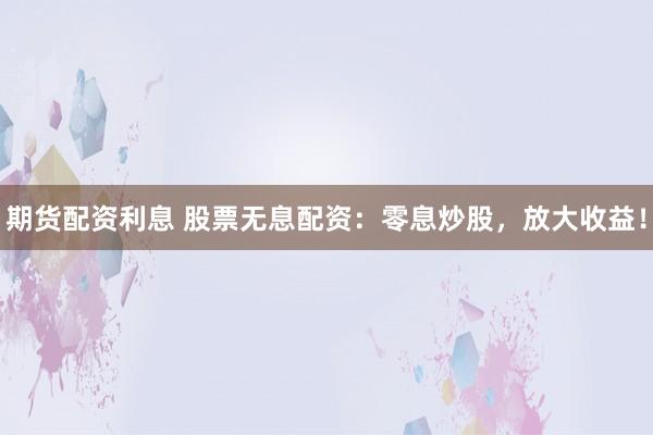 期货配资利息 股票无息配资：零息炒股，放大收益！