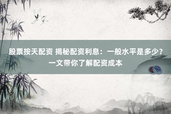 股票按天配资 揭秘配资利息：一般水平是多少？一文带你了解配资成本