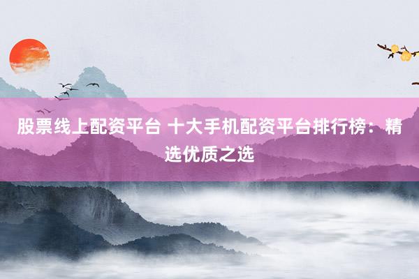股票线上配资平台 十大手机配资平台排行榜：精选优质之选