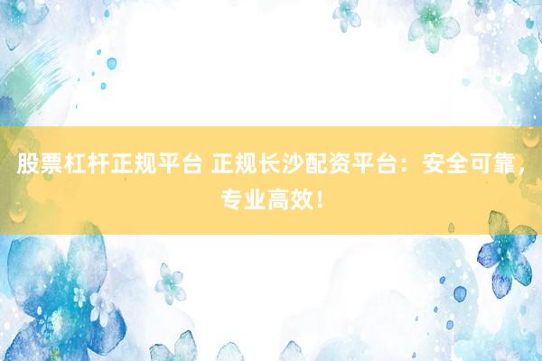 股票杠杆正规平台 正规长沙配资平台：安全可靠，专业高效！