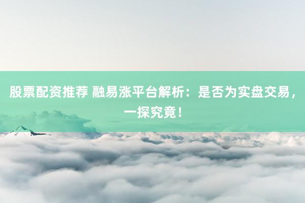 股票配资推荐 融易涨平台解析：是否为实盘交易，一探究竟！