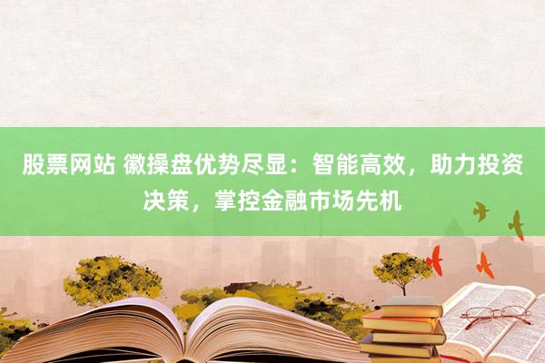 股票网站 徽操盘优势尽显：智能高效，助力投资决策，掌控金融市场先机