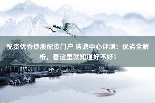 配资优秀炒股配资门户 浩鼎中心评测：优劣全解析，看这里就知道好不好！