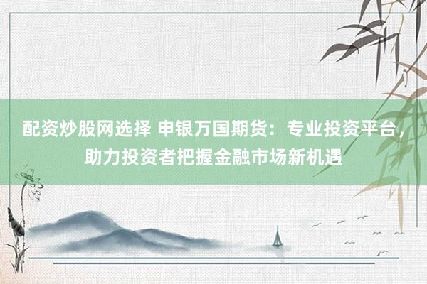 配资炒股网选择 申银万国期货：专业投资平台，助力投资者把握金融市场新机遇