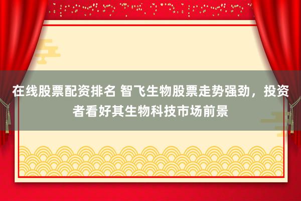 在线股票配资排名 智飞生物股票走势强劲，投资者看好其生物科技市场前景