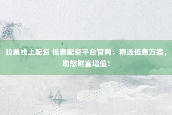 股票线上配资 低息配资平台官网：精选低息方案，助您财富增值！