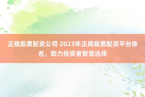 正规股票配资公司 2023年正规股票配资平台排名，助力投资者智慧选择
