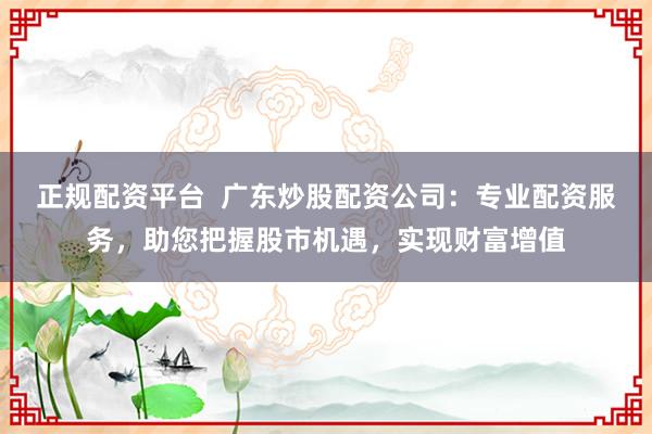 正规配资平台  广东炒股配资公司：专业配资服务，助您把握股市机遇，实现财富增值
