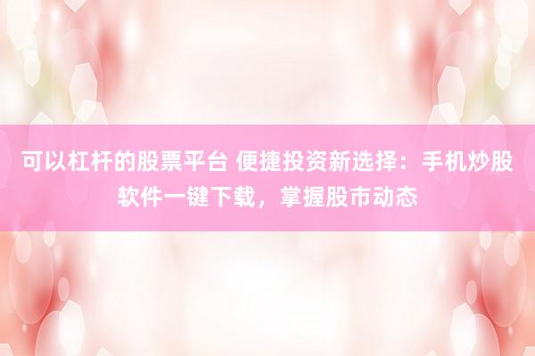 可以杠杆的股票平台 便捷投资新选择：手机炒股软件一键下载，掌握股市动态