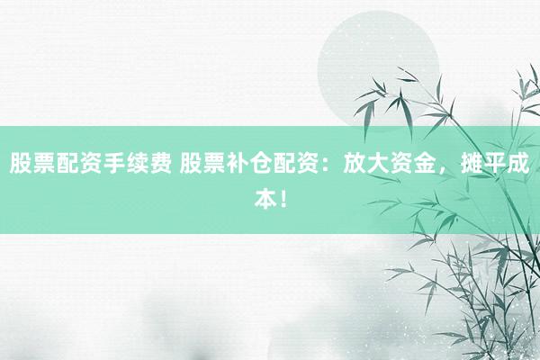 股票配资手续费 股票补仓配资：放大资金，摊平成本！