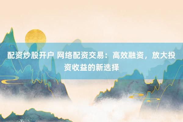 配资炒股开户 网络配资交易：高效融资，放大投资收益的新选择