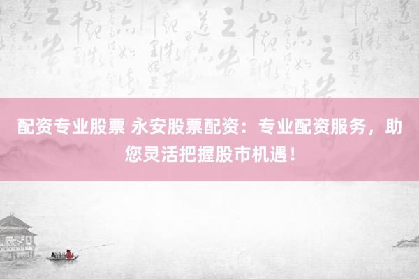 配资专业股票 永安股票配资：专业配资服务，助您灵活把握股市机遇！